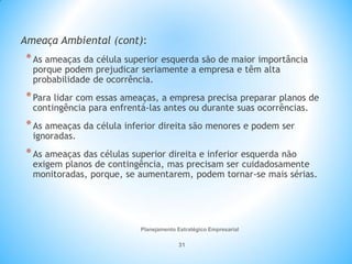 Planejamento Estratégico Empresarial
31
Ameaça Ambiental (cont):
*As ameaças da célula superior esquerda são de maior importância
porque podem prejudicar seriamente a empresa e têm alta
probabilidade de ocorrência.
*Para lidar com essas ameaças, a empresa precisa preparar planos de
contingência para enfrentá-las antes ou durante suas ocorrências.
*As ameaças da célula inferior direita são menores e podem ser
ignoradas.
*As ameaças das células superior direita e inferior esquerda não
exigem planos de contingência, mas precisam ser cuidadosamente
monitoradas, porque, se aumentarem, podem tornar-se mais sérias.
 