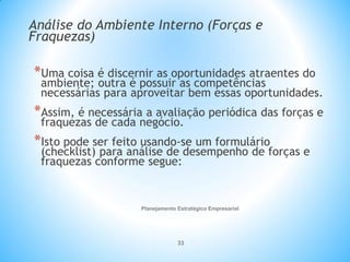 Planejamento Estratégico Empresarial
33
Análise do Ambiente Interno (Forças e
Fraquezas)
*Uma coisa é discernir as oportunidades atraentes do
ambiente; outra é possuir as competências
necessárias para aproveitar bem essas oportunidades.
*Assim, é necessária a avaliação periódica das forças e
fraquezas de cada negócio.
*Isto pode ser feito usando-se um formulário
(checklist) para análise de desempenho de forças e
fraquezas conforme segue:
 