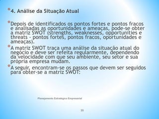 Planejamento Estratégico Empresarial
35
*4. Análise da Situação Atual
*Depois de identificados os pontos fortes e pontos fracos
e analisadas as oportunidades e ameaças, pode-se obter
a matriz SWOT (strengths, weaknesses, opportunities e
threats - pontos fortes, pontos fracos, oportunidades e
ameaças).
*A matriz SWOT traça uma análise da situação atual do
negócio e deve ser refeita regularmente, dependendo
da velocidade com que seu ambiente, seu setor e sua
própria empresa mudam.
*A seguir, encontram-se os passos que devem ser seguidos
para obter-se a matriz SWOT:
 