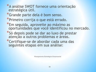 Planejamento Estratégico Empresarial
38
*A análise SWOT fornece uma orientação
estratégica útil.
*Grande parte dela é bom senso.
*Primeiro corrija o que está errado.
*Em seguida, aproveite ao máximo as
oportunidades que você identificou no mercado.
*Só depois pode se dar ao luxo de prestar
atenção a outros problemas e áreas.
*Certifique-se de abordar cada uma das
seguintes etapas em sua análise:
 