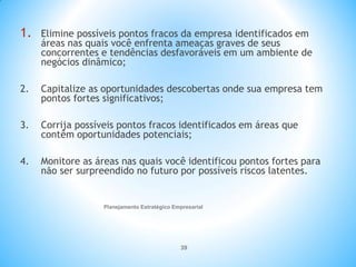 Planejamento Estratégico Empresarial
39
1. Elimine possíveis pontos fracos da empresa identificados em
áreas nas quais você enfrenta ameaças graves de seus
concorrentes e tendências desfavoráveis em um ambiente de
negócios dinâmico;
2. Capitalize as oportunidades descobertas onde sua empresa tem
pontos fortes significativos;
3. Corrija possíveis pontos fracos identificados em áreas que
contêm oportunidades potenciais;
4. Monitore as áreas nas quais você identificou pontos fortes para
não ser surpreendido no futuro por possíveis riscos latentes.
 