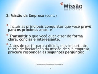 Planejamento Estratégico Empresarial
4
*
2. Missão da Empresa (cont.)
* Incluir as principais conquistas que você prevê
para os próximos anos, e
* Transmitir o que você quer dizer de forma
clara, concisa e interessante.
* Antes de partir para a difícil, mas importante,
tarefa de declaração da missão de sua empresa,
procure responder às seguintes perguntas:
 