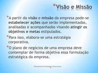 Planejamento Estratégico Empresarial
6
*
*A partir da visão e missão da empresa pode-se
estabelecer ações que serão implementadas,
analisadas e acompanhadas visando atingir os
objetivos e metas estipulados.
*Para isso, elabora-se uma estratégia
corporativa.
*O plano de negócios de uma empresa deve
contemplar de forma objetiva essa formulação
estratégica da empresa.
 