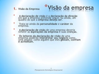 Planejamento Estratégico Empresarial
7
*
1. Visão da Empresa
* A declaração de visão é a declaração da direção
em que a empresa pretende seguir, ou ainda, um
quadro do que a empresa deseja ser.
* Trata-se ainda da personalidade e caráter da
empresa.
* A declaração de visão de uma empresa deveria
refletir as aspirações da empresa e suas crenças.
* Os leitores da declaração de visão de uma
empresa poderão interpretar seu negócio como
uma pessoa: como alguém que eles gostam, confiam
e acreditam.
 