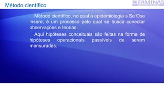 Método científico
Método científico, no qual a epidemiologia s Se Ose
insere, é um processo pelo qual se busca conectar
observações e teorias.
Aqui hipóteses conceituais são feitas na forma de
hipóteses operacionais passíveis de serem
mensuradas.
 