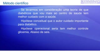 Método científico
Se levarmos em consideração uma teoria de que
diabéticos que vou mais ao centro de saúde tem
melhor cuidado com a saúde.
Hipótese conceitual que o autor cuidado importante
para diabético.
Hipótese operacional seria tem melhor controle
glicemia, Abaixo de seis.
 