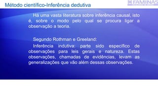 Método científico-Inferência dedutiva
Há uma vasta literatura sobre inferência causal, isto
é, sobre o modo pelo qual se procura ligar a
observação a teoria.
Segundo Rothman e Greeland:
Inferência indutiva: parte sido específico de
observações para leis gerais e natureza. Estas
observações, chamadas de evidências, levam as
generalizações que vão além dessas observações.
 
