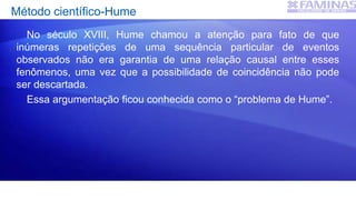 Método científico-Hume
No século XVIII, Hume chamou a atenção para fato de que
inúmeras repetições de uma sequência particular de eventos
observados não era garantia de uma relação causal entre esses
fenômenos, uma vez que a possibilidade de coincidência não pode
ser descartada.
Essa argumentação ficou conhecida como o “problema de Hume”.
 