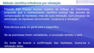 Método científico-Inferência por refutação
Filósofo Karl Popper buscou superar as críticas ao indutivismo
propondo que o conhecimento científico avança não através da
comprovação de hipóteses, mas de suas refutação, num processo de
eliminação de hipóteses denominado “conjectura e refutação”.
Esta técnica parte do geral para o específico.
Se as premissas forem verdadeiras, a conclusão tambéo o será.
Ao invés de buscar a confirmação das hipóteses, busca-se a
refutação delas.
 