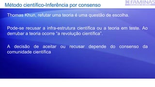 Método científico-Inferência por consenso
Thomas Khun, refutar uma teoria é uma questão de escolha.
Pode-se recusar a infra-estrutura científica ou a teoria em teste. Ao
derrubar a teoria ocorre “a revolução científica”.
A decisão de aceitar ou recusar depende do consenso da
comunidade científica
 