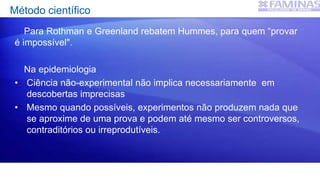Método científico
Para Rothman e Greenland rebatem Hummes, para quem “provar
é impossível".
Na epidemiologia
• Ciência não-experimental não implica necessariamente em
descobertas imprecisas
• Mesmo quando possíveis, experimentos não produzem nada que
se aproxime de uma prova e podem até mesmo ser controversos,
contraditórios ou irreprodutíveis.
 
