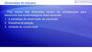 Dimensões do estudos
Pelo menos três dimensões devem ser consideradas para
taxonomia dos epidemiológicos observacionais:
1. A estratégia de observação da população
2. Esquema de seleção
3. Unidade de conservação
 