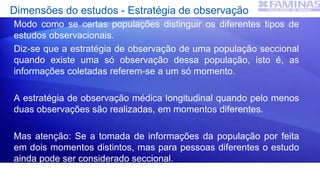 Dimensões do estudos - Estratégia de observação
Modo como se certas populações distinguir os diferentes tipos de
estudos observacionais.
Diz-se que a estratégia de observação de uma população seccional
quando existe uma só observação dessa população, isto é, as
informações coletadas referem-se a um só momento.
A estratégia de observação médica longitudinal quando pelo menos
duas observações são realizadas, em momentos diferentes.
Mas atenção: Se a tomada de informações da população por feita
em dois momentos distintos, mas para pessoas diferentes o estudo
ainda pode ser considerado seccional.
 