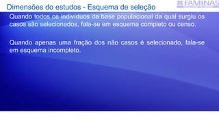 Dimensões do estudos - Esquema de seleção
Quando todos os indivíduos da base populacional da qual surgiu os
casos são selecionados, fala-se em esquema completo ou censo.
Quando apenas uma fração dos não casos é selecionado, fala-se
em esquema incompleto.
 