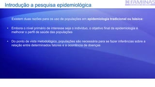 Introdução a pesquisa epidemiológica
Existem duas razões para os uso de populações em epidemiologia tradicional ou básica:
• Embora o nível primário de interesse seja o indivíduo, o objetivo final da epidemiologia é
melhorar o perfil de saúde das populações
• Do ponto de vista metodológico, populações são necessária para se fazer inferências sobre a
relação entre determinados fatores e a ocorrência de doenças
 