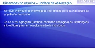 Dimensões do estudos – unidade de observação
No nível individual às informações são obtidas para os indivíduos da
população do estudo.
Já no nível agregado (também chamado ecológico) as informações
são obtidas para um conglomerado de indivíduos.
 