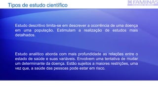 Tipos de estudo científico
Estudo descritivo limita-se em descrever a ocorrência de uma doença
em uma população. Estimulam a realização de estudos mais
detalhados.
Estudo analítico aborda com mais profundidade as relações entre o
estado de saúde e suas variáveis. Envolvem uma tentativa de mudar
um determinante da doença. Estão sujeitos a maiores restrições, uma
vez que, a saúde das pessoas pode estar em risco.
 
