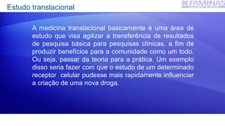 Estudo translacional
A medicina translacional basicamente é uma área de
estudo que visa agilizar a transferência de resultados
de pesquisa básica para pesquisas clínicas, a fim de
produzir benefícios para a comunidade como um todo.
Ou seja, passar da teoria para a prática. Um exemplo
disso seria fazer com que o estudo de um determinado
receptor celular pudesse mais rapidamente influenciar
a criação de uma nova droga.
 