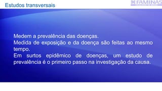 Estudos transversais
Medem a prevalência das doenças.
Medida de exposição e da doença são feitas ao mesmo
tempo.
Em surtos epidêmico de doenças, um estudo de
prevalência é o primeiro passo na investigação da causa.
 