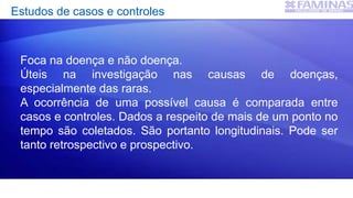 Estudos de casos e controles
Foca na doença e não doença.
Úteis na investigação nas causas de doenças,
especialmente das raras.
A ocorrência de uma possível causa é comparada entre
casos e controles. Dados a respeito de mais de um ponto no
tempo são coletados. São portanto longitudinais. Pode ser
tanto retrospectivo e prospectivo.
 
