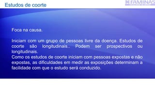 Estudos de coorte
Foca na causa.
Iniciam com um grupo de pessoas livre da doença. Estudos de
coorte são longitudinais.. Podem ser prospectivos ou
longitudinais.
Como os estudos de coorte iniciam com pessoas expostas e não
expostas, as dificuldades em medir as exposições determinam a
facilidade com que o estudo será conduzido.
 