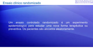 Ensaio clínico randomizado
Um ensaio controlado randomizado é um experimento
epidemiológico para estudar uma nova forma terapêutica ou
preventiva. Os pacientes são alocados aleatoriamente.
 