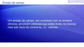 Ensaio de campo
Um ensaio de campo, em contraste com os ensaios
clínicos, envolvem pessoas que estão livres da doença
mas sob risco de contraí-la. i.e.: vacinas.
 