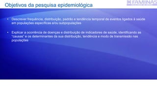 Objetivos da pesquisa epidemiológica
• Descrever frequência, distribuição, padrão e tendência temporal de eventos ligados à saúde
em populações específicas e/ou subpopulações
• Explicar a ocorrência de doenças e distribuição de indicadores de saúde, identificando as
“causas” e os determinantes da sua distribuição, tendência e modo de transmissão nas
populações
 