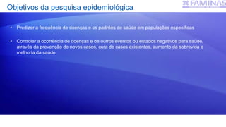 Objetivos da pesquisa epidemiológica
• Predizer a frequência de doenças e os padrões de saúde em populações específicas
• Controlar a ocorrência de doenças e de outros eventos ou estados negativos para saúde,
através da prevenção de novos casos, cura de casos existentes, aumento da sobrevida e
melhoria da saúde.
 