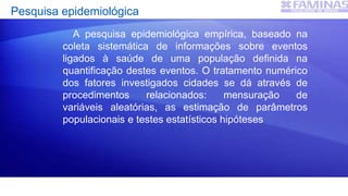 Pesquisa epidemiológica
A pesquisa epidemiológica empírica, baseado na
coleta sistemática de informações sobre eventos
ligados à saúde de uma população definida na
quantificação destes eventos. O tratamento numérico
dos fatores investigados cidades se dá através de
procedimentos relacionados: mensuração de
variáveis aleatórias, as estimação de parâmetros
populacionais e testes estatísticos hipóteses
 