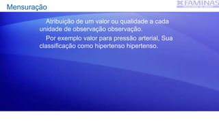 Mensuração
Atribuição de um valor ou qualidade a cada
unidade de observação observação.
Por exemplo valor para pressão arterial, Sua
classificação como hipertenso hipertenso.
 