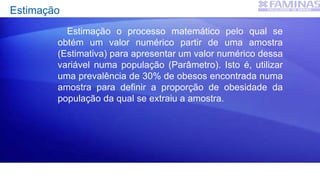 Estimação
Estimação o processo matemático pelo qual se
obtém um valor numérico partir de uma amostra
(Estimativa) para apresentar um valor numérico dessa
variável numa população (Parâmetro). Isto é, utilizar
uma prevalência de 30% de obesos encontrada numa
amostra para definir a proporção de obesidade da
população da qual se extraiu a amostra.
 