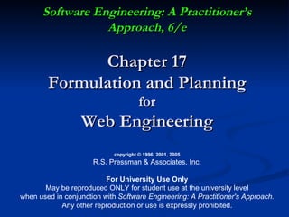 Software Engineering: A Practitioner’s Approach, 6/e Chapter 17 Formulation and Planning for Web Engineering copyright © 1996, 2001, 2005 R.S. Pressman & Associates, Inc. For University Use Only May be reproduced ONLY for student use at the university level when used in conjunction with  Software Engineering: A Practitioner's Approach. Any other reproduction or use is expressly prohibited. 