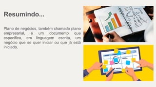Resumindo...
Plano de negócios, também chamado plano
empresarial, é um documento que
especifica, em linguagem escrita, um
negócio que se quer iniciar ou que já está
iniciado.
 