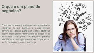 É um documento que descreve por escrito os
objetivos de um negócio e quais passos
devem ser dados para que esses objetivos
sejam alcançados, diminuindo os riscos e as
incertezas. Um plano de negócio permite
identificar e restringir seus erros no papel, ao
invés de comete-los no mercado.
O que é um plano de
negócios?
 