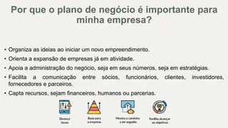 • Organiza as ideias ao iniciar um novo empreendimento.
• Orienta a expansão de empresas já em atividade.
• Apoia a administração do negócio, seja em seus números, seja em estratégias.
• Facilita a comunicação entre sócios, funcionários, clientes, investidores,
fornecedores e parceiros.
• Capta recursos, sejam financeiros, humanos ou parcerias.
Por que o plano de negócio é importante para
minha empresa?
 