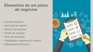 • Sumário executivo.
• Descrição de negócio.
• Resumo da empresa.
• Análise de mercado.
• Plano de marketing.
• Organização e gerencia do negócio.
• Planejamento financeiro.
Elementos de um plano
de negócios
 