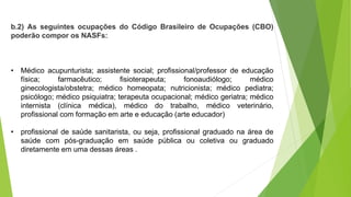 b.2) As seguintes ocupações do Código Brasileiro de Ocupações (CBO)
poderão compor os NASFs:
• Médico acupunturista; assistente social; profissional/professor de educação
física; farmacêutico; fisioterapeuta; fonoaudiólogo; médico
ginecologista/obstetra; médico homeopata; nutricionista; médico pediatra;
psicólogo; médico psiquiatra; terapeuta ocupacional; médico geriatra; médico
internista (clínica médica), médico do trabalho, médico veterinário,
profissional com formação em arte e educação (arte educador)
• profissional de saúde sanitarista, ou seja, profissional graduado na área de
saúde com pós-graduação em saúde pública ou coletiva ou graduado
diretamente em uma dessas áreas .
 