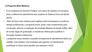 c) Programa Mais Médicos
• É um programa do Governo Federal, com apoio de estados e municípios,
para a melhoria do atendimento aos usuários do Sistema Único de Saúde
(SUS).
• Além de levar mais médicos para regiões onde há escassez ou ausência
desses profissionais, o programa prevê, ainda, mais investimentos para
construção, reforma e ampliação de Unidades Básicas de Saúde (UBS), além
de novas vagas de graduação, e residência médica para qualificar a
formação desses profissionais.
• o programa busca resolver a questão emergencial do atendimento básico ao
cidadão, mas também cria condições para garantir um atendimento
qualificado no futuro para aqueles que acessam o SUS.
 