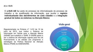 d) e- SUS
O e-SUS AB faz parte do processo de informatização do processo de
trabalho e da qualificação da informação, que auxilia o registro
individualizado dos atendimentos de cada cidadão e a integração
gradual de todos os sistemas na Atenção Básica.
Regulamentada na Portaria nº 1.412 de 10 de
julho de 2013, que institui o Sistema de
Informação em Saúde para a Atenção Básica
(SISAB) que substituiu o SIAB. O SISAB passa a
ser o sistema de informação vigente para fins de
financiamento e de adesão aos programas e
estratégias da Política Nacional de Atenção
Básica (PNAB) do DAB/SAS/MS.
 