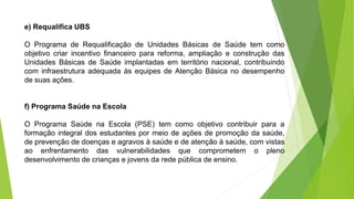 e) Requalifica UBS
O Programa de Requalificação de Unidades Básicas de Saúde tem como
objetivo criar incentivo financeiro para reforma, ampliação e construção das
Unidades Básicas de Saúde implantadas em território nacional, contribuindo
com infraestrutura adequada às equipes de Atenção Básica no desempenho
de suas ações.
f) Programa Saúde na Escola
O Programa Saúde na Escola (PSE) tem como objetivo contribuir para a
formação integral dos estudantes por meio de ações de promoção da saúde,
de prevenção de doenças e agravos à saúde e de atenção à saúde, com vistas
ao enfrentamento das vulnerabilidades que comprometem o pleno
desenvolvimento de crianças e jovens da rede pública de ensino.
 