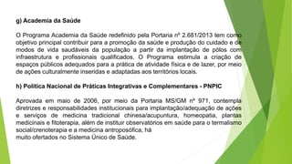 g) Academia da Saúde
O Programa Academia da Saúde redefinido pela Portaria nº 2.681/2013 tem como
objetivo principal contribuir para a promoção da saúde e produção do cuidado e de
modos de vida saudáveis da população a partir da implantação de pólos com
infraestrutura e profissionais qualificados. O Programa estimula a criação de
espaços públicos adequados para a prática de atividade física e de lazer, por meio
de ações culturalmente inseridas e adaptadas aos territórios locais.
h) Política Nacional de Práticas Integrativas e Complementares - PNPIC
Aprovada em maio de 2006, por meio da Portaria MS/GM nº 971, contempla
diretrizes e responsabilidades institucionais para implantação/adequação de ações
e serviços de medicina tradicional chinesa/acupuntura, homeopatia, plantas
medicinais e fitoterapia, além de instituir observatórios em saúde para o termalismo
social/crenoterapia e a medicina antroposófica, há
muito ofertados no Sistema Único de Saúde.
 