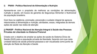 i) PNAN - Política Nacional de Alimentação e Nutrição
Apresenta-se com o propósito de melhorar as condições de alimentação,
nutrição e saúde, em busca da garantia da Segurança Alimentar e Nutricional
da população brasileira.
Com foco na vigilância, promoção, prevenção e cuidado integral de agravos
relacionados à alimentação e nutrição; atividades, essas, integradas às demais
ações de saúde nas redes de atenção
j) PNAISP - Política Nacional de Atenção Integral à Saúde das Pessoas
Privadas de Liberdade no Sistema Prisional
Criada com o objetivo de ampliar as ações de saúde do Sistema Único de
Saúde (SUS) para a população privada de liberdade, fazendo com que cada
unidade básica de saúde prisional passasse a ser visualizada como ponto de
atenção da Rede de Atenção à Saúde
 