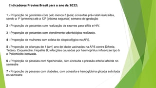 Indicadores Previne Brasil para o ano de 2022:
1 - Proporção de gestantes com pelo menos 6 (seis) consultas pré-natal realizadas,
sendo a 1ª (primeira) até a 12ª (décima segunda) semana de gestação
2 - Proporção de gestantes com realização de exames para sífilis e HIV.
3 - Proporção de gestantes com atendimento odontológico realizado.
4 - Proporção de mulheres com coleta de citopatológico na APS.
5 - Proporção de crianças de 1 (um) ano de idade vacinadas na APS contra Difteria,
Tétano, Coqueluche, Hepatite B, infecções causadas por haemophilus influenzae tipo b
e Poliomielite inativada.
6 - Proporção de pessoas com hipertensão, com consulta e pressão arterial aferida no
semestre
7 - Proporção de pessoas com diabetes, com consulta e hemoglobina glicada solicitada
no semestre
 