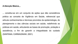 A Atenção Básica...
... constitui-se em um conjunto de ações que dão consistência
prática ao conceito de Vigilância em Saúde, referencial que
articula conhecimentos e técnicas provindos da epidemiologia, do
planejamento e das ciências sociais em saúde, redefinindo as
práticas em saúde, articulando as bases de promoção, proteção e
assistência, a fim de garantir a integralidade do cuidado
(SANTANA; CARMAGNANI, 2001)
 