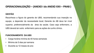 GESTÃO
Reconhece a figura do gerente de UBS, recomendando sua inserção na
equipe, a depender da necessidade local; Gerente de AB deve ter nível
superior, preferencialmente da área da saúde. Caso seja enfermeiro, a
UBS deverá ter outro enfermeiro para as ações de cunho clínico.
FUNCIONAMENTO DA UBS
• Carga horária mínima de 40 horas semanais
• Mínimo de 5 dias por semana
• Durante os 12 meses do ano
OPERACIONALIZAÇÃO – (ANEXO I do ANEXO XXII – PNAB )
 