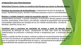 ATRIBUIÇÕES DOS PROFISSIONAIS
Atribuições Comuns a todos os membros das Equipes que atuam na Atenção Básica:
Participar do processo de territorialização e mapeamento da área de atuação da
equipe, identificando grupos, famílias e indivíduos expostos a riscos e vulnerabilidades;
Realizar o cuidado integral à saúde da população adscrita, prioritariamente no âmbito da
Unidade Básica de Saúde, e quando necessário, no domicílio e demais espaços comunitários
(escolas, associações, entre outros), com atenção especial às populações que apresentem
necessidades específicas (em situação de rua, em medida socioeducativa, privada de
liberdade, ribeirinha, fluvial, etc.).
Contribuir para o processo de regulação do acesso a partir da Atenção Básica,
participando da definição de fluxos assistenciais na RAS, bem como da elaboração e
implementação de protocolos e diretrizes clínicas e terapêuticas para a ordenação desses
fluxos;
Realizar a gestão das filas de espera, evitando a prática do encaminhamento desnecessário,
com base nos processos de regulação locais (referência e contrarreferência), ampliando-a
para um processo de compartilhamento de casos e acompanhamento longitudinal de
responsabilidade das equipes que atuam na atenção básica;
 