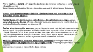 Prever nos fluxos da RAS entre os pontos de atenção de diferentes configurações tecnológicas a
integração por meio
de serviços de apoio logístico, técnico e de gestão, para garantir a integralidade do cuidado;
Instituir ações para segurança do paciente e propor medidas para reduzir os riscos e
diminuir os eventos adversos;
Realizar busca ativa de internações e atendimentos de urgência/emergência por causas
sensíveis à Atenção Básica, a fim de estabelecer estratégias que ampliem a resolutividade e a
longitudinalidade pelas equipes que atuam na AB;
Realizar atenção domiciliar a pessoas com problemas de saúde controlados/compensados com
algum grau de dependência para as atividades da vida diária e que não podem se deslocar até a
Unidade Básica de Saúde; Participar de reuniões de equipes a fim de acompanhar e discutir em
conjunto o planejamento e avaliação sistemática das ações da equipe, a partir da utilização dos
dados disponíveis, visando a readequação constante do processo de trabalho;
Articular e participar das atividades de educação permanente e educação continuada;
Realizar ações de educação em saúde à população adstrita, conforme planejamento da equipe e
utilizando
abordagens adequadas às necessidades deste público;
 