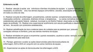 Enfermeiro na AB
I.- Realizar atenção à saúde aos indivíduos e famílias vinculadas às equipes e, quando indicado ou
necessário, no domicílio e/ou nos demais espaços comunitários (escolas, associações entre outras),
em todos os ciclos de vida;
II.- Realizar consulta de enfermagem, procedimentos, solicitar exames complementares, prescrever
medicações conforme protocolos, diretrizes clínicas e terapêuticas, ou outras normativas técnicas
estabelecidas pelo gestor federal, estadual, municipal ou do Distrito Federal, observadas as disposições
legais da profissão; III.- Realizar e/ou supervisionar acolhimento com escuta qualificada e classificação
de risco, de acordo com protocolos estabelecidos;
IV.- Realizar estratificação de risco e elaborar plano de cuidados para as pessoas que possuem
condições crônicas no território, junto aos demais membros da equipe;
V.- Realizar atividades em grupo e encaminhar, quando necessário, usuários a outros serviços, conforme
fluxo estabelecido pela rede local;
VI.- Planejar, gerenciar e avaliar as ações desenvolvidas pelos técnicos/auxiliares de
enfermagem, ACS e ACE em conjunto com os outros membros da equipe;
VII.- Supervisionar as ações do técnico/auxiliar de enfermagem e ACS;
 
