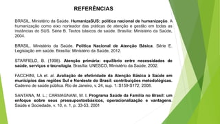 REFERÊNCIAS
BRASIL. Ministério da Saúde. HumanizaSUS: política nacional de humanização. A
humanização como eixo norteador das práticas de atenção e gestão em todas as
instâncias do SUS. Série B. Textos básicos de saúde. Brasília: Ministério da Saúde,
2004.
BRASIL. Ministério da Saúde. Política Nacional de Atenção Básica. Série E.
Legislação em saúde. Brasília: Ministério da Saúde, 2012.
STARFIELD, B. (1998). Atenção primária: equilíbrio entre necessidades de
saúde, serviços e tecnologia. Brasília: UNESCO, Ministério da Saúde, 2002.
FACCHINI, LA et. al. Avaliação de efetividade da Atenção Básica à Saúde em
municípios das regiões Sul e Nordeste do Brasil: contribuições metodológicas.
Caderno de saúde pública. Rio de Janeiro, v. 24, sup. 1: S159-S172, 2008.
SANTANA, M. L.; CARMAGNANI, M. I. Programa Saúde da Família no Brasil: um
enfoque sobre seus pressupostosbásicos, operacionalização e vantagens.
Saúde e Sociedade, v. 10, n. 1, p. 33-53, 2001
 